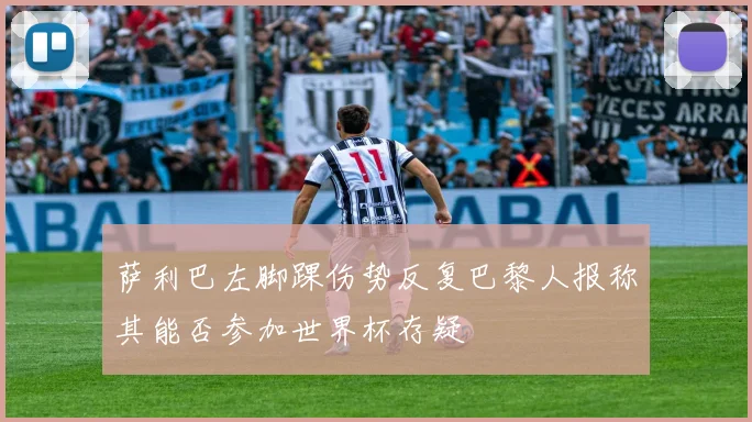 萨利巴左脚踝伤势反复巴黎人报称其能否参加世界杯存疑