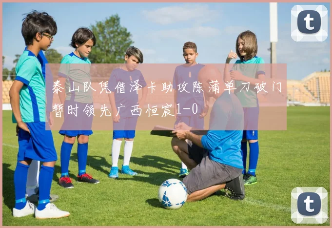 泰山队凭借泽卡助攻陈蒲单刀破门暂时领先广西恒宸1-0