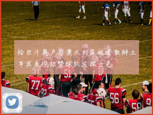 恰尔汗奥卢与澳大利亚记者激辩土耳其表现称赞球队发挥出色