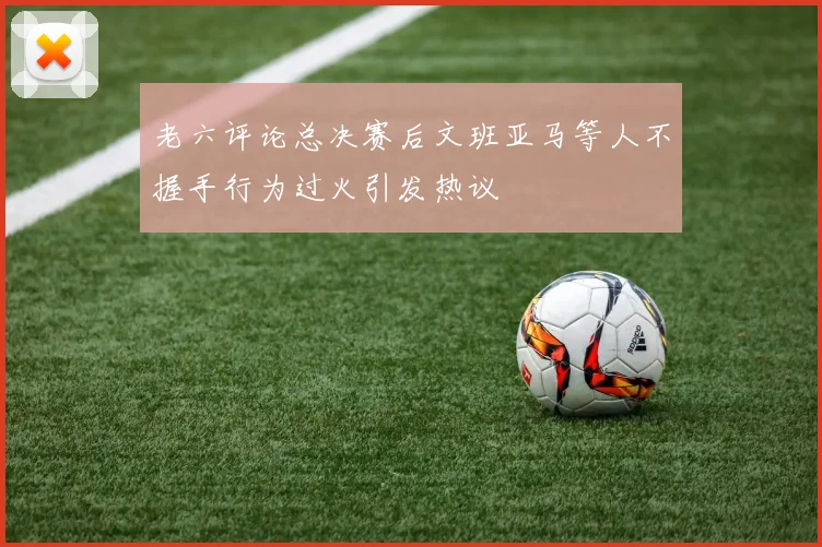 老六评论总决赛后文班亚马等人不握手行为过火引发热议