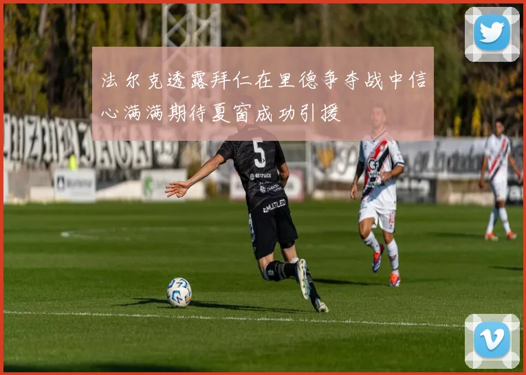 法尔克透露拜仁在里德争夺战中信心满满期待夏窗成功引援