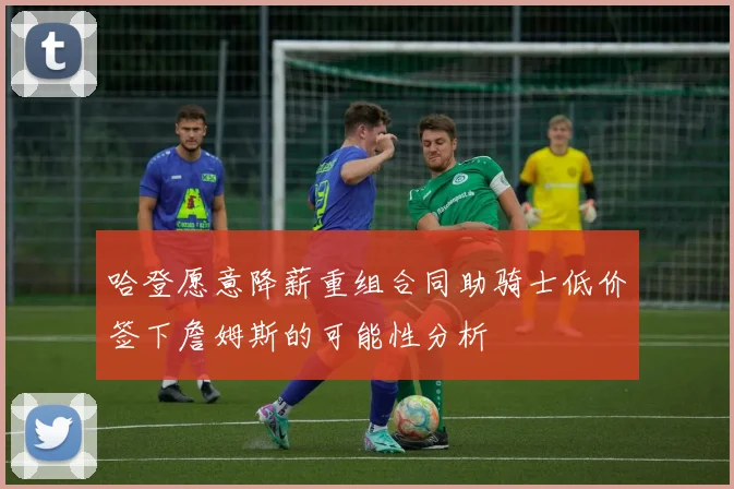 哈登愿意降薪重组合同助骑士低价签下詹姆斯的可能性分析