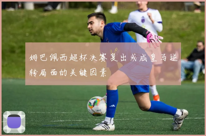 姆巴佩西超杯决赛复出或成皇马逆转局面的关键因素