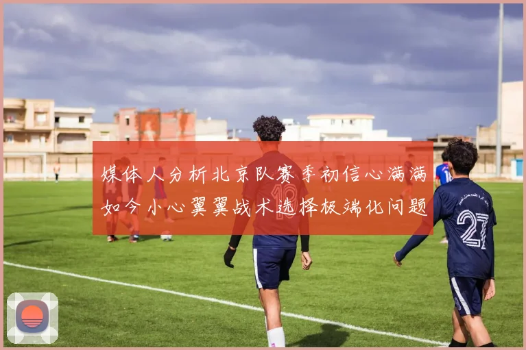 媒体人分析北京队赛季初信心满满如今小心翼翼战术选择极端化问题探讨