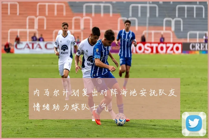 内马尔计划复出对阵海地安抚队友情绪助力球队士气