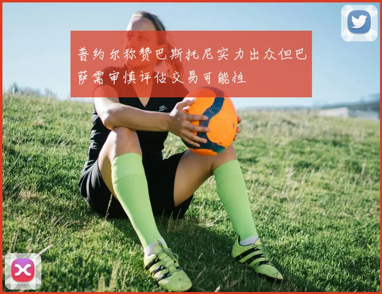 普约尔称赞巴斯托尼实力出众但巴萨需审慎评估交易可能性