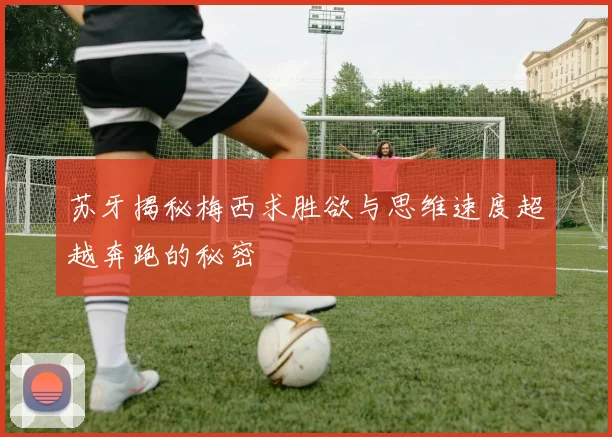 苏牙揭秘梅西求胜欲与思维速度超越奔跑的秘密