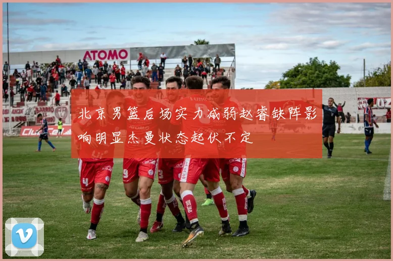 北京男篮后场实力减弱赵睿缺阵影响明显杰曼状态起伏不定