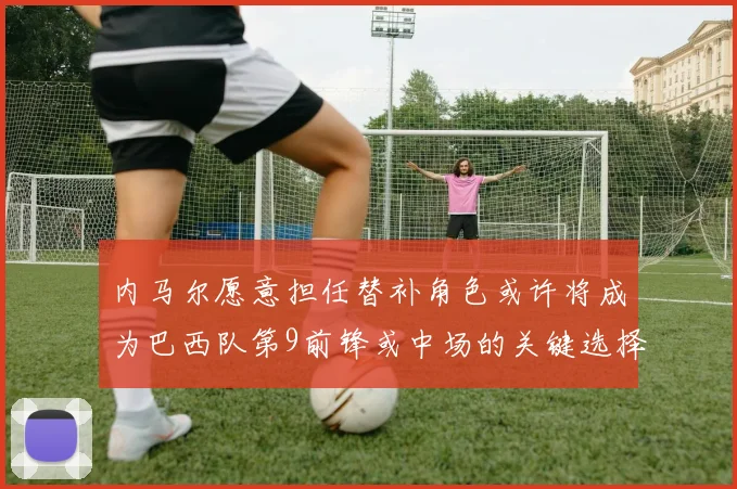 内马尔愿意担任替补角色或许将成为巴西队第9前锋或中场的关键选择