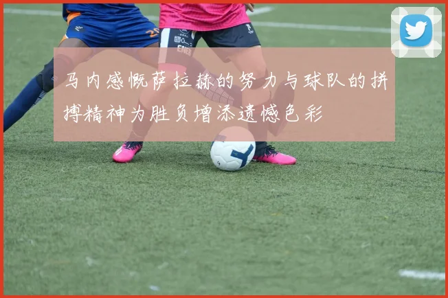 马内感慨萨拉赫的努力与球队的拼搏精神为胜负增添遗憾色彩