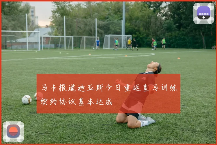 马卡报道迪亚斯今日重返皇马训练续约协议基本达成