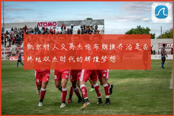 凯尔特人交易杰伦布朗换乔治是否终结双杰时代的辉煌梦想