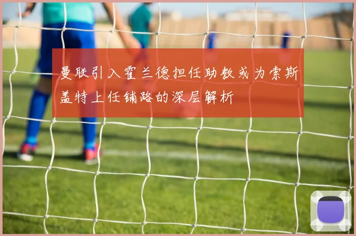 曼联引入霍兰德担任助教或为索斯盖特上任铺路的深层解析