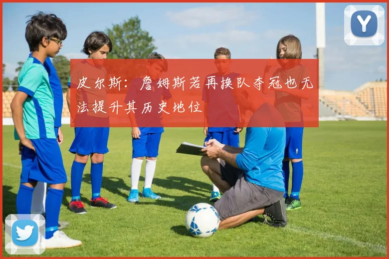 皮尔斯：詹姆斯若再换队夺冠也无法提升其历史地位