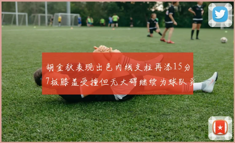 胡金秋表现出色内线支柱再添15分7板膝盖受撞但无大碍继续为球队贡献力量