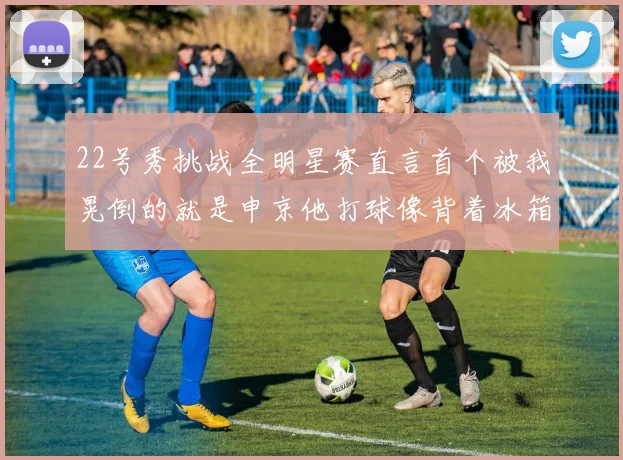 22号秀挑战全明星赛直言首个被我晃倒的就是申京他打球像背着冰箱一样笨重