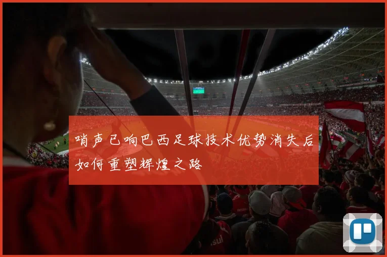 哨声已响巴西足球技术优势消失后如何重塑辉煌之路